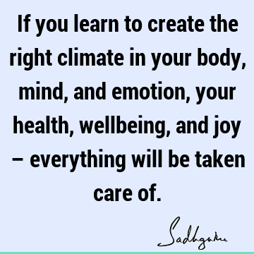 If you learn to create the right climate in your body, mind, and emotion, your health, wellbeing, and joy – everything will be taken care