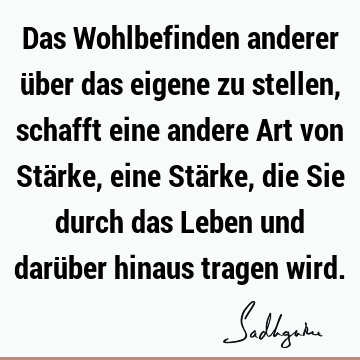 Das Wohlbefinden anderer über das eigene zu stellen, schafft eine andere Art von Stärke, eine Stärke, die Sie durch das Leben und darüber hinaus tragen