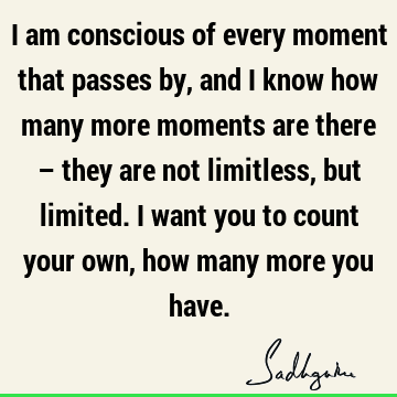 I am conscious of every moment that passes by, and I know how many more moments are there – they are not limitless, but limited. I want you to count your own,