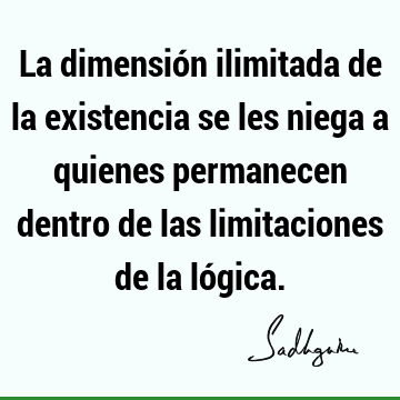 La dimensión ilimitada de la existencia se les niega a quienes permanecen dentro de las limitaciones de la ló