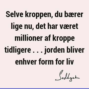 Selve kroppen, du bærer lige nu, det har været millioner af kroppe tidligere ... jorden bliver enhver form for