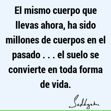 El mismo cuerpo que llevas ahora, ha sido millones de cuerpos en el pasado ... el suelo se convierte en toda forma de