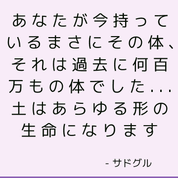 あなたが今持っているまさにその体、それは過去に何百万もの体でした...土はあらゆる形の生命になります