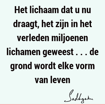 Het lichaam dat u nu draagt, het zijn in het verleden miljoenen lichamen geweest ... de grond wordt elke vorm van