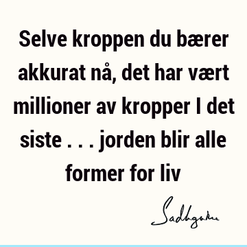 Selve kroppen du bærer akkurat nå, det har vært millioner av kropper i det siste ... jorden blir alle former for