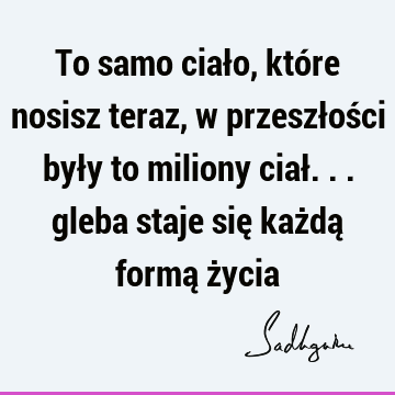 To samo ciało, które nosisz teraz, w przeszłości były to miliony ciał... gleba staje się każdą formą ż