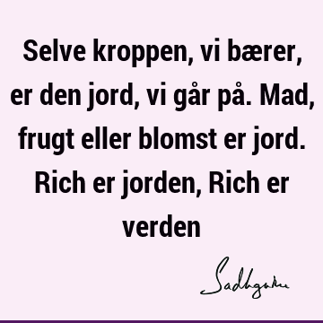 Selve kroppen, vi bærer, er den jord, vi går på. Mad, frugt eller blomst er jord. Rich er jorden, Rich er