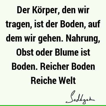 Der Körper, den wir tragen, ist der Boden, auf dem wir gehen. Nahrung, Obst oder Blume ist Boden. Reicher Boden Reiche W