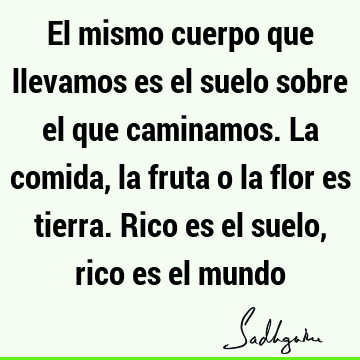 El mismo cuerpo que llevamos es el suelo sobre el que caminamos. La comida, la fruta o la flor es tierra. Rico es el suelo, rico es el