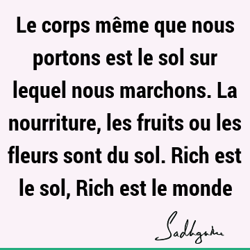 Le corps même que nous portons est le sol sur lequel nous marchons. La nourriture, les fruits ou les fleurs sont du sol. Rich est le sol, Rich est le