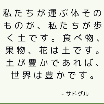 私たちが運ぶ体そのものが、私たちが歩く土です。 食べ物、果物、花は土です。土が豊かであれば、世界は豊かです。