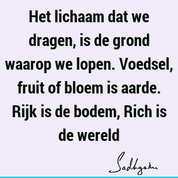 Het lichaam dat we dragen, is de grond waarop we lopen. Voedsel, fruit of bloem is aarde. Rijk is de bodem, Rich is de