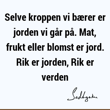 Selve kroppen vi bærer er jorden vi går på. Mat, frukt eller blomst er jord. Rik er jorden, Rik er