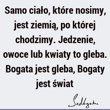 Samo ciało, które nosimy, jest ziemią, po której chodzimy. Jedzenie, owoce lub kwiaty to gleba. Bogata jest gleba, Bogaty jest ś