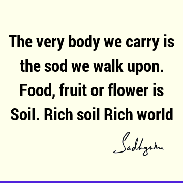 The very body we carry is the sod we walk upon. Food, fruit or flower is Soil. Rich soil Rich