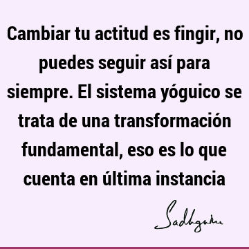 Cambiar tu actitud es fingir, no puedes seguir así para siempre. El sistema yóguico se trata de una transformación fundamental, eso es lo que cuenta en última