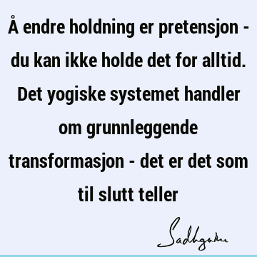 Å endre holdning er pretensjon - du kan ikke holde det for alltid. Det yogiske systemet handler om grunnleggende transformasjon - det er det som til slutt