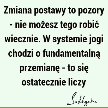 Zmiana postawy to pozory - nie możesz tego robić wiecznie. W systemie jogi chodzi o fundamentalną przemianę - to się ostatecznie