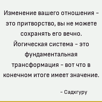 Изменение вашего отношения - это притворство, вы не можете сохранять его вечно. Йогическая система - это фундаментальная трансформация - вот что в конечном итог