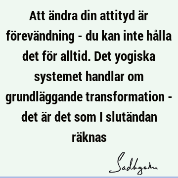 Att ändra din attityd är förevändning - du kan inte hålla det för alltid. Det yogiska systemet handlar om grundläggande transformation - det är det som i slutä