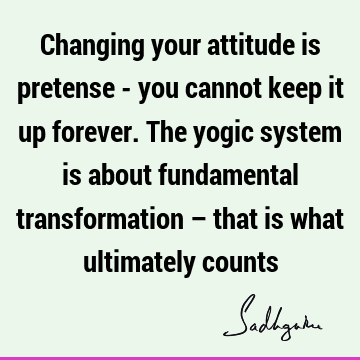 Changing your attitude is pretense - you cannot keep it up forever. The yogic system is about fundamental transformation – that is what ultimately