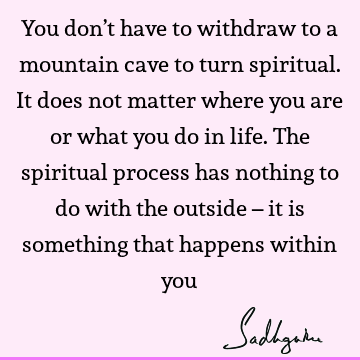 You don’t have to withdraw to a mountain cave to turn spiritual. It does not matter where you are or what you do in life. The spiritual process has nothing to