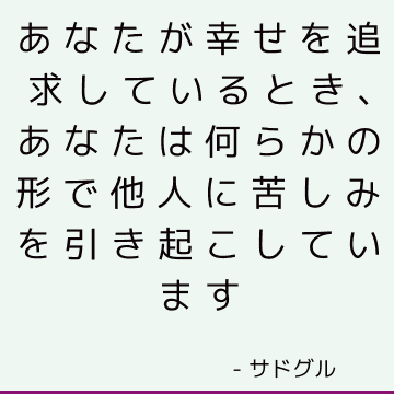 あなたが幸せを追求しているとき、あなたは何らかの形で他人に苦しみを引き起こしています