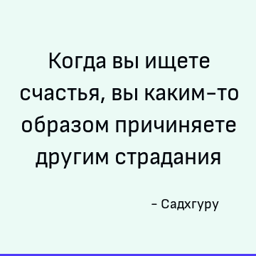 Когда вы ищете счастья, вы каким-то образом причиняете другим страдания