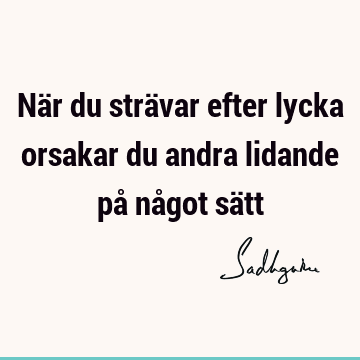 När du strävar efter lycka orsakar du andra lidande på något sä