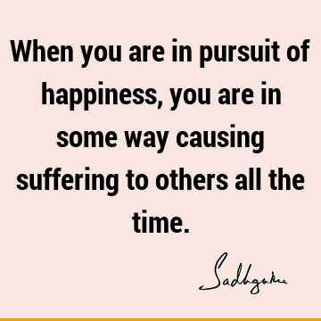 When you are in pursuit of happiness, you are in some way causing suffering to others all the