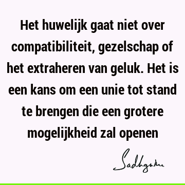 Het huwelijk gaat niet over compatibiliteit, gezelschap of het extraheren van geluk. Het is een kans om een unie tot stand te brengen die een grotere