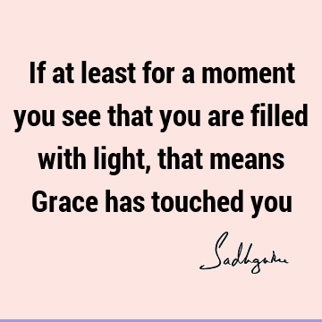 If at least for a moment you see that you are filled with light, that means Grace has touched