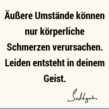 Äußere Umstände können nur körperliche Schmerzen verursachen. Leiden entsteht in deinem G