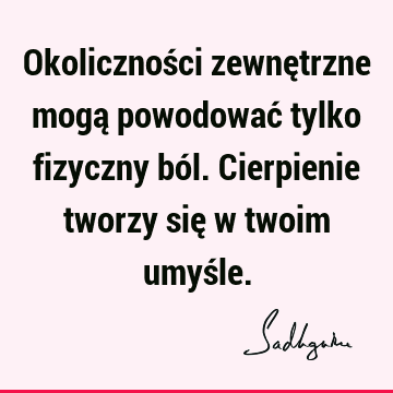 Okoliczności zewnętrzne mogą powodować tylko fizyczny ból. Cierpienie tworzy się w twoim umyś