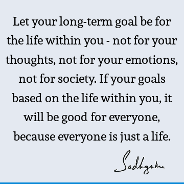 Let your long-term goal be for the life within you - not for your thoughts, not for your emotions, not for society. If your goals based on the life within you,