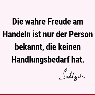 Die wahre Freude am Handeln ist nur der Person bekannt, die keinen Handlungsbedarf