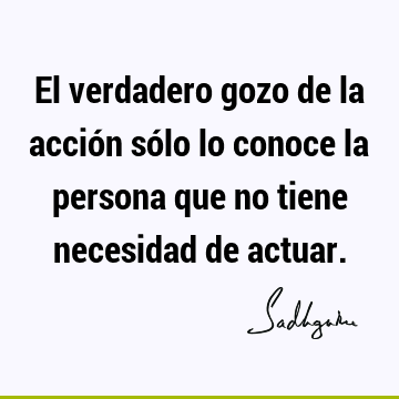 El verdadero gozo de la acción sólo lo conoce la persona que no tiene necesidad de