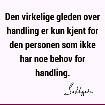 Den virkelige gleden over handling er kun kjent for den personen som ikke har noe behov for