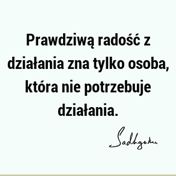 Prawdziwą radość z działania zna tylko osoba, która nie potrzebuje dział