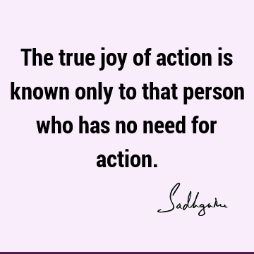The true joy of action is known only to that person who has no need for