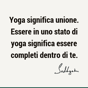 Yoga significa unione. Essere in uno stato di yoga significa essere completi dentro di