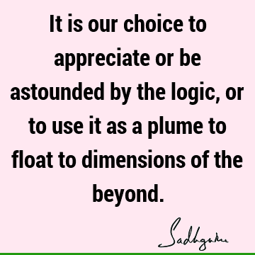 It is our choice to appreciate or be astounded by the logic, or to use it as a plume to float to dimensions of the