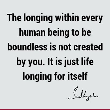 The longing within every human being to be boundless is not created by you. It is just life longing for