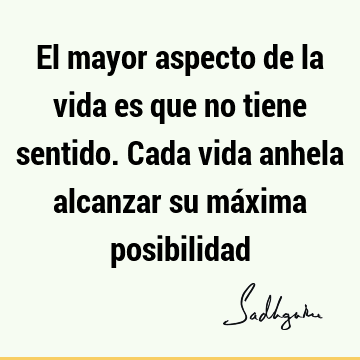 El mayor aspecto de la vida es que no tiene sentido. Cada vida anhela alcanzar su máxima