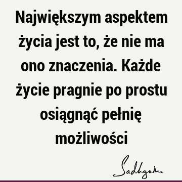 Największym aspektem życia jest to, że nie ma ono znaczenia. Każde życie pragnie po prostu osiągnąć pełnię możliwoś