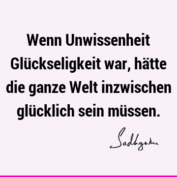 Wenn Unwissenheit Glückseligkeit war, hätte die ganze Welt inzwischen glücklich sein mü