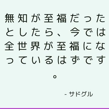 無知が至福だったとしたら、今では全世界が至福になっているはずです。