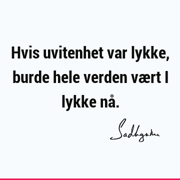 Hvis uvitenhet var lykke, burde hele verden vært i lykke nå