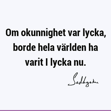 Om okunnighet var lycka, borde hela världen ha varit i lycka