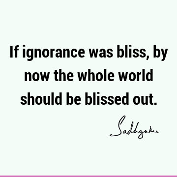 If ignorance was bliss, by now the whole world should be blissed